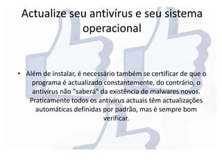 Actualize seu antivírus e seu sistema
operacional
• Além de instalar, é necessário também se certificar de que o
programa é actualizado constantemente, do contrário, o
antivírus não "saberá" da existência de malwares novos.
Praticamente todos os antivírus actuais têm actualizações
automáticas definidas por padrão, mas é sempre bom
verificar.
 