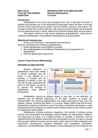 Page | 1
UNIT TITLE: INTRODUCTION TO GLOBALIZATION
TITLE OF THE LESSON: Defining Globalization
DURATION: 1.5 hours
Introduction:
Globalization is one of the key concepts of our time. It has been the topic of
debates and perhaps one of the descriptions being given about this topic is the idea
that the world is becoming more similar in terms of beliefs, practices, and culture. The
concept is being tied up with modernity, with continuous technological advancements
and increasing economic, cultural, political and historical relationships among nations.
This lesson will focus on the various definitions of globalization. It also aims to
understand globalization using different interpretations and approaches.
Objectives/Competencies:
At the end of the lesson, the students are expected to:
General: Understand the meaning of globalization.
1. Define globalization using different concepts.
2. Be knowledgeable on the different interpretations and approaches of
globalization.
3. Tell their globalization experience.
Lesson Proper/Course Methodology:
DEFINING GLOBALIZATION
Several definitions of
globalization have been written
in various materials over the
years. It was defined as a
process, a concept and an
ideology to mention a few. So
how do we fully understand the
term? In this lesson, we will try
to discuss the concept of
globalization using different
perspectives.
Globalization cannot be defined clearly in one term or one definition. Its
definition can be different depending on the field, situation, or events (Al-
Rodhan,2006). The meaning of globalization may reflect one's point of view, may it be
political, cultural, historical and others. In a journal, Steger (2005) said that the term
globalization should be confined to a set of complex, sometimes contradictory, social
processes that are changing our current social condition based on the modern system
of independent nation-states.
Globalization includes economic integration; the transfer of policies across
borders; the transmission of knowledge; cultural stability; the reproduction, relations,
and discourses of power; it is a global process, a concept, a revolution, and an
establishment of the global market free from socio-political control. It is also a concept
that has been defined variously over the years, where most of it refers integration and
cooperation, development, progress, integration and cooperation, colonialism,
regression, and destabilization. Nevertheless, these challenges do not change the true
 