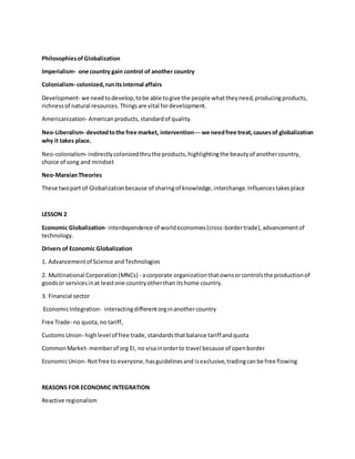 PhilosophiesofGlobalization
Imperialism- one country gain control of another country
Colonialism- colonized,runitsinternal affairs
Development- we needtodevelop,tobe able togive the people whattheyneed,producingproducts,
richnessof natural resources.Thingsare vital fordevelopment.
Americanization- Americanproducts,standardof quality.
Neo-Liberalism- devotedtothe free market, intervention--- we needfree treat,causesof globalization
why it takes place.
Neo-colonialism- indirectlycolonizedthruthe products,highlightingthe beautyof anothercountry,
choice of song and mindset
Neo-MarxianTheories
These twopart of Globalizationbecause of sharingof knowledge,interchange.Influencestakesplace
LESSON 2
Economic Globalization- interdependence of worldeconomies(cross-bordertrade),advancementof
technology.
Drivers of Economic Globalization
1. Advancementof Science andTechnologies
2. Multinational Corporation(MNCs) - acorporate organizationthatownsorcontrolsthe productionof
goodsor servicesinat leastone countryotherthan itshome country.
3. Financial sector
EconomicIntegration- interactingdifferentorginanothercountry
Free Trade- no quota,no tariff,
CustomsUnion- highlevel of free trade,standardsthatbalance tariff andquota
CommonMarket- memberof org EI, no visainorderto travel because of openborder
EconomicUnion- Notfree to everyone,hasguidelinesand isexclusive,tradingcanbe free flowing
REASONS FOR ECONOMIC INTEGRATION
Reactive regionalism
 