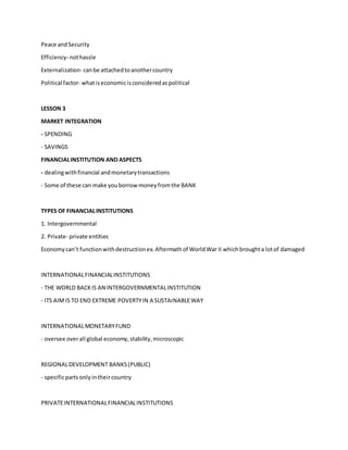 Peace andSecurity
Efficiency- nothassle
Externalization- canbe attachedtoanothercountry
Political factor- whatiseconomicisconsideredaspolitical
LESSON 3
MARKET INTEGRATION
- SPENDING
- SAVINGS
FINANCIALINSTITUTION AND ASPECTS
- dealingwithfinancial andmonetarytransactions
- Some of these can make youborrowmoneyfromthe BANK
TYPES OF FINANCIALINSTITUTIONS
1. Intergovernmental
2. Private- private entities
Economycan’t functionwithdestructionex.Aftermathof WorldWar II whichbroughta lotof damaged
INTERNATIONALFINANCIALINSTITUTIONS
- THE WORLD BACKIS AN INTERGOVERNMENTALINSTITUTION
- ITS AIMIS TO END EXTREME POVERTYIN A SUSTAINABLEWAY
INTERNATIONALMONETARYFUND
- oversee overall global economy,stability,microscopic
REGIONALDEVELOPMENT BANKS(PUBLIC)
- specificpartsonlyintheircountry
PRIVATEINTERNATIONALFINANCIALINSTITUTIONS
 