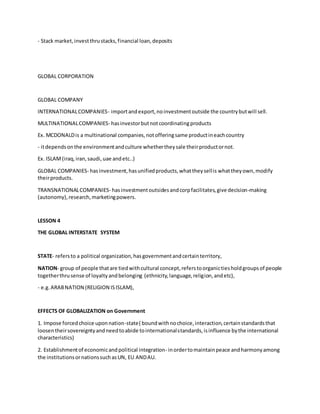 - Stack market,investthrustacks,financial loan,deposits
GLOBAL CORPORATION
GLOBAL COMPANY
INTERNATIONALCOMPANIES- importandexport,noinvestmentoutside the countrybutwill sell.
MULTINATIONALCOMPANIES- hasinvestorbutnotcoordinatingproducts
Ex. MCDONALDis a multinational companies,notofferingsame productineachcountry
- itdependsonthe environmentandculture whethertheysale theirproductornot.
Ex. ISLAM(iraq,iran,saudi,uae andetc..)
GLOBAL COMPANIES- hasinvestment,hasunifiedproducts,whattheysellis whattheyown,modify
theirproducts.
TRANSNATIONALCOMPANIES- hasinvestmentoutsidesandcorpfacilitates,give decision-making
(autonomy),research,marketingpowers.
LESSON 4
THE GLOBAL INTERSTATE SYSTEM
STATE- refersto a political organization,hasgovernmentandcertainterritory,
NATION- group of people thatare tiedwithcultural concept,referstoorganictiesholdgroupsof people
togetherthrusense of loyaltyandbelonging (ethnicity,language,religion,andetc),
- e.g.ARABNATION (RELIGION ISISLAM),
EFFECTS OF GLOBALIZATION on Government
1. Impose forcedchoice uponnation-state( boundwithnochoice,interaction,certainstandardsthat
loosentheirsovereigntyandneedtoabide tointernationalstandards,isinfluence bythe international
characteristics)
2. Establishmentof economicandpolitical integration- inordertomaintainpeace andharmonyamong
the institutionsornationssuchasUN, EU ANDAU.
 