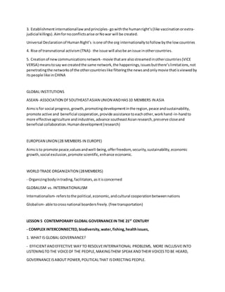 3. Establishmentinternationallawandprinciples- gowiththe humanright’s(like vaccinationorextra-
judicial killings).Aimfornoconflictsarise orNowar will be created.
Universal Declarationof HumanRight’s isone of the org internationallytofollow bythe low countries
4. Rise of transnational activism(TNA)- the issue will alsobe anissue inothercountries.
5. Creationof newcommunicationsnetwork- movie thatare alsostreamedinothercountries(VICE
VERSA) meanstosay we createdthe same network,the happenings,issuesbutthere’slimitations,not
penetratingthe networksof the othercountrieslike filteringthe newsandonlymovie thatisviewedby
itspeople like inCHINA
GLOBAL INSTITUTIONS
ASEAN- ASSOCIATION OFSOUTHEASTASIAN UNION ANDHAS10 MEMBERS IN ASIA
Aimsisfor social progress,growth,promotingdevelopmentinthe region,peace andsustainability,
promote active and beneficial cooperation,provide assistance toeachother,workhand-in-handto
more effectiveagriculture andindustries,advance southeastAsianresearch,preserve closeand
beneficial collaboration.Humandevelopment(research)
EUROPEAN UNION (28 MEMBERS IN EUROPE)
Aimsisto promote peace,valuesandwell-being,offerfreedom,security,sustainability,economic
growth,social exclusion,promote scientific,enhance economic.
WORLD TRADE ORGANIZATION (28MEMBERS)
- Organizingbodyintrading,facilitators,asitisconcerned
GLOBALISM vs. INTERNATIONALISM
Internationalism- referstothe political,economic,andcultural cooperationbetweennations
Globalism- able tocrossnational boardersfreely.(free transportation)
LESSON 5 CONTEMPORARY GLOBAL GOVERNANCEIN THE 21ST
CENTURY
- COMPLEX INTERCONNECTED, biodiversity,water,fishing,healthissues,
1. WHAT IS GLOBAL GOVERNANCE?
- EFFICIENTANDEFFECTIVE WAY TO RESOLVEINTERNATIONAL PROBLEMS, MORE INCLUSIVEINTO
LISTENINGTO THE VOICEOF THE PEOPLE,MAKINGTHEM SPEAKANDTHEIR VOICESTO BE HEARD,
GOVERNANCEISABOUT POWER,POLITICALTHAT ISDIRECTING PEOPLE.
 