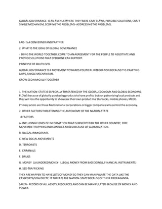 GLOBAL GOVERNANCE- ISAN AVENUEWHERE THEY WERE CRAFTLAWS,POSSIBLE SOLUTIONS,CRAFT
SINGLE MECHANISM,SCOPINGTHE PROBLEMS- ADDRESSINGTHE PROBLEMS.
FAO- IS A CONVERNERANDPARTNER
2. WHAT IS THE GOAL OFGLOBAL GOVERNANCE
- BRING THE WORLD TOGETHER, COME TO AN AGREEMENT FOR THE PEOPLE TO NEGOTIATE AND
PROVIDESOLUTIONSTHAT EVERYONE CAN SUPPORT.
PRINCIPLEOFMULTILEVEL
GLOBAL GOVERNANCEISA MOVEMENT TOWARDS POLITICALINTEGRATION BECAUSEIT IS CRAFTING
LAWS,SINGLE MECHANISMS.
GROW ECONIMICALLY TOGETHER
1. THE NATION-STATEISESPECIALLYTHREATENED BY THE GLOBAL ECONOMY ANDGLOBAL ECONOMIC
FLOWS because of globallypurchasingproductstohave profits butnot patronizinglocal productsand
theywill lossthe opportunitytoshowcase theirownproductlike Starbucks,mobile phones,MCDO.
Primaryactors are those Multinational corporationsorbiggercompanieswhocontrol the economy.
2. OTHER FACTORSTHREATENING THE AUTONOMY OFTHE NATION-STATE
8 FACTORS
A. INCLUDINGFLOWS OF INFORMATION THATIS BENEFITED BY THE OTHER COUNTRY, FREE
MOVEMENT HAPPENSANDCONFLICTARISESBECAUSE OF GLOBALIZATION.
B. ILLEGAL IMMIGRANTS
C. NEW SOCIALMOVEMENTS
D. TERRORISTS
E. CRIMINALS
F. DRUGS
G. MONEY (LAUNDEREDMONEY- ILLEGAL MONEY FROMBAD DOINGS,FINANCIALINSTRUMENTS)
H. SEX-TRAFFICKING
THEY ARE HAPPEN TO HAVELOTS OF MONEY SO THEY CAN MANIPULATE THE DATA LIKE THE
PASSPORTS/VISA ORETC.IT THREATS THE NATION-STATEBECAUSEOF THEIR PROPAGANDA.
SALEN - RECORD OF ALL ASSETS,RESOURCES ANDCAN BE MANIPULATED BECAUSE OFMONEY AND
POWER.
 