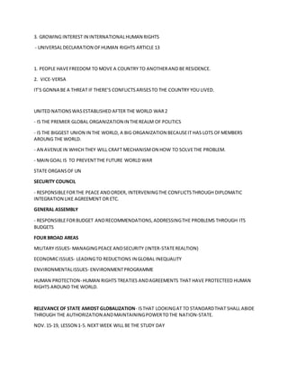 3. GROWING INTEREST IN INTERNATIONALHUMAN RIGHTS
- UNIVERSALDECLARATION OFHUMAN RIGHTS ARTICLE 13
1. PEOPLE HAVEFREEDOM TO MOVE A COUNTRY TO ANOTHERAND BE RESIDENCE.
2. VICE-VERSA
IT’S GONNA BE A THREAT IF THERE’S CONFLICTSARISESTO THE COUNTRY YOU LIVED.
UNITED NATIONSWASESTABLISHED AFTER THE WORLD WAR2
- IS THE PREMIER GLOBAL ORGANIZATION IN THEREALM OF POLITICS
- IS THE BIGGEST UNION IN THE WORLD, A BIG ORGANIZATION BECAUSEIT HAS LOTS OFMEMBERS
AROUNG THE WORLD.
- AN AVENUEIN WHICH THEY WILL CRAFT MECHANISMON HOW TO SOLVETHE PROBLEM.
- MAIN GOAL IS TO PREVENTTHE FUTURE WORLD WAR
STATE ORGANSOF UN
SECURITY COUNCIL
- RESPONSIBLEFORTHE PEACE ANDORDER, INTERVENINGTHE CONFLICTSTHROUGH DIPLOMATIC
INTEGRATION LIKE AGREEMENT OR ETC.
GENERAL ASSEMBLY
- RESPONSIBLEFORBUDGET ANDRECOMMENDATIONS,ADDRESSINGTHE PROBLEMS THROUGH ITS
BUDGETS
FOUR BROAD AREAS
MILITARY ISSUES- MANAGINGPEACE ANDSECURITY (INTER-STATEREALTION)
ECONOMICISSUES- LEADINGTO REDUCTIONS IN GLOBAL INEQUALITY
ENVIRONMENTALISSUES- ENVIRONMENTPROGRAMME
HUMAN PROTECTION- HUMAN RIGHTS TREATIES ANDAGREEMENTS THAT HAVE PROTECTEED HUMAN
RIGHTS AROUND THE WORLD.
RELEVANCE OF STATE AMIDST GLOBALIZATION- ISTHAT LOOKINGAT TO STANDARDTHAT SHALL ABIDE
THROUGH THE AUTHORIZATION ANDMAINTAININGPOWERTOTHE NATION-STATE.
NOV.15-19, LESSON 1-5. NEXT WEEK WILL BE THE STUDY DAY
 