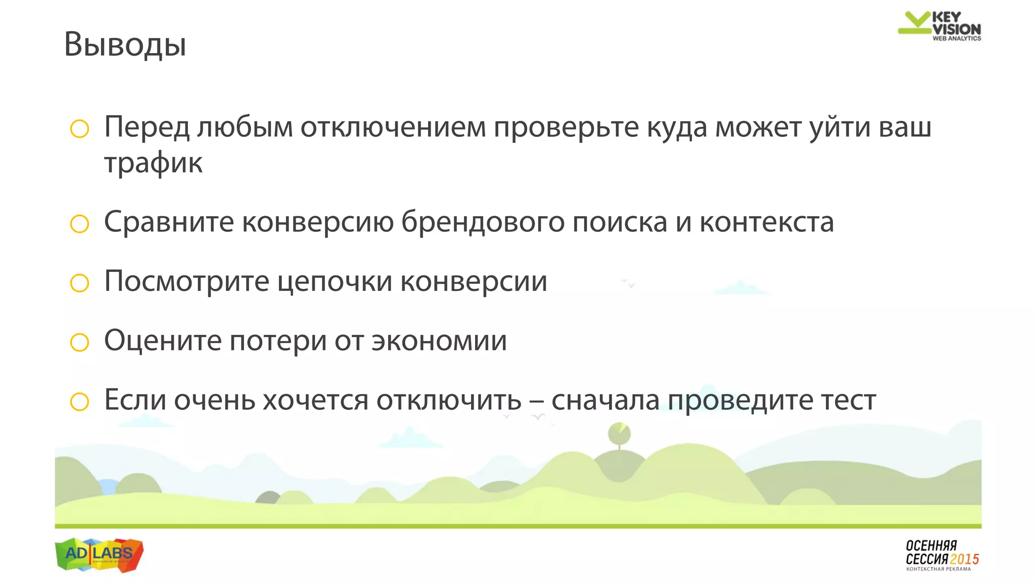 o Перед любым отключением проверьте куда может уйти ваш
трафик
o Сравните конверсию брендового поиска и контекста
o Посмотрите цепочки конверсии
o Оцените потери от экономии
o Если очень хочется отключить – сначала проведите тест
Выводы
 