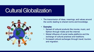 CulturalGlobalization
• The transmission of ideas, meanings, and values around
the world, leading to shared norms and knowledge.
• Examples:
• Spread of cultural products like movies, music, and
fashion through media and the internet.
• Global influence of social media platforms and the
exchange of cultural practices and traditions.
• Increased cultural exchanges through travel, tourism,
and migration.
 