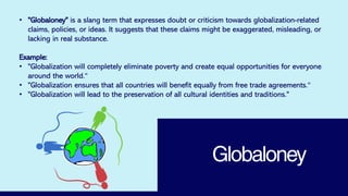 Globaloney
• "Globaloney" is a slang term that expresses doubt or criticism towards globalization-related
claims, policies, or ideas. It suggests that these claims might be exaggerated, misleading, or
lacking in real substance.
Example:
• "Globalization will completely eliminate poverty and create equal opportunities for everyone
around the world.“
• "Globalization ensures that all countries will benefit equally from free trade agreements.“
• "Globalization will lead to the preservation of all cultural identities and traditions."
 