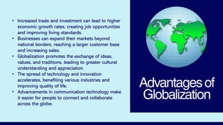 Advantagesof
Globalization
• Increased trade and investment can lead to higher
economic growth rates, creating job opportunities
and improving living standards.
• Businesses can expand their markets beyond
national borders, reaching a larger customer base
and increasing sales.
• Globalization promotes the exchange of ideas,
values, and traditions, leading to greater cultural
understanding and appreciation.
• The spread of technology and innovation
accelerates, benefiting various industries and
improving quality of life.
• Advancements in communication technology make
it easier for people to connect and collaborate
across the globe.
 