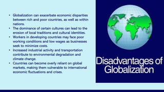 Disadvantagesof
Globalization
• Globalization can exacerbate economic disparities
between rich and poor countries, as well as within
nations.
• The dominance of certain cultures can lead to the
erosion of local traditions and cultural identities.
• Workers in developing countries may face poor
working conditions and low wages as businesses
seek to minimize costs.
• Increased industrial activity and transportation
contribute to environmental degradation and
climate change.
• Countries can become overly reliant on global
markets, making them vulnerable to international
economic fluctuations and crises.
 