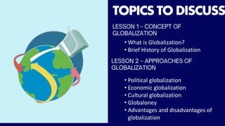 TOPICS TO DISCUSS
• What is Globalization?
• Brief History of Globalization
• Political globalization
• Economic globalization
• Cultural globalization
• Globaloney
• Advantages and disadvantages of
globalization
 