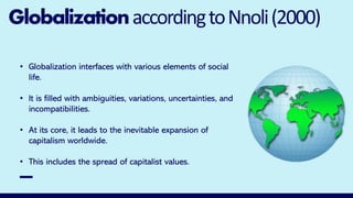GlobalizationaccordingtoNnoli(2000)
• Globalization interfaces with various elements of social
life.
• It is filled with ambiguities, variations, uncertainties, and
incompatibilities.
• At its core, it leads to the inevitable expansion of
capitalism worldwide.
• This includes the spread of capitalist values.
 