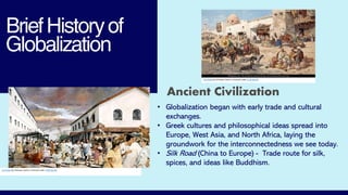 BriefHistoryof
Globalization
This Photo by Unknown Author is licensed under CC BY-NC-ND
This Photo by Unknown Author is licensed under CC BY-NC-ND
Ancient Civilization
• Globalization began with early trade and cultural
exchanges.
• Greek cultures and philosophical ideas spread into
Europe, West Asia, and North Africa, laying the
groundwork for the interconnectedness we see today.
• Silk Road (China to Europe) - Trade route for silk,
spices, and ideas like Buddhism.
 
