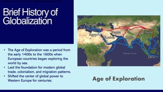 BriefHistoryof
Globalization
Age of Exploration
• The Age of Exploration was a period from
the early 1400s to the 1600s when
European countries began exploring the
world by sea.
• Laid the foundation for modern global
trade, colonialism, and migration patterns.
• Shifted the center of global power to
Western Europe for centuries.
•Shifted the center of global power to Western Europe for centuries.
 