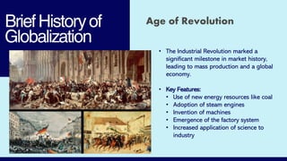 BriefHistoryof
Globalization
Age of Revolution
• The Industrial Revolution marked a
significant milestone in market history,
leading to mass production and a global
economy.
• Key Features:
• Use of new energy resources like coal
• Adoption of steam engines
• Invention of machines
• Emergence of the factory system
• Increased application of science to
industry
 