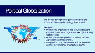 PoliticalGlobalization
• The process through which political decisions and
actions are becoming increasingly international.
• Examples:
• International organizations like the United Nations
(UN) and World Trade Organization (WTO) influencing
global policies.
• Global treaties and agreements, such as the Paris
Agreement on climate change.
• Rising influence of transnational advocacy networks
and non-governmental organizations (NGOs).
 