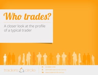 Who trades?
A closer look at the profile
of a typical trader

TradersCircle Pty Ltd, ABN 65 120 660 497 is a corporate
authorised representative of OzFinancial Pty Ltd, AFSL
number 241041

traders

circle

P: 	 03 8080 5788

traders

E: 	 admin@traderscircle.com.au
W: 	 www.traderscircle.com.au

circle

 