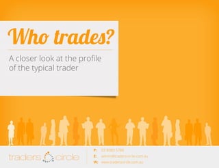 Who trades?
A closer look at the profile
of the typical trader

TradersCircle Pty Ltd, ABN 65 120 660 497 is a corporate
authorised representative of OzFinancial Pty Ltd, AFSL
number 241041

traders

circle

P: 	 03 8080 5788

traders

E: 	 admin@traderscircle.com.au
W: 	 www.traderscircle.com.au

circle

 