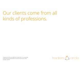 Our clients come from all
kinds of professions.

TradersCircle Pty Ltd, ABN 65 120 660 497 is a corporate
authorised representative of OzFinancial Pty Ltd, AFSL
number 241041

traders

circle

 