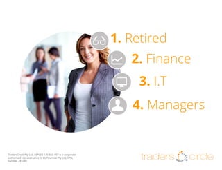 1. Retired
2. Finance
3. I.T
4. Managers

TradersCircle Pty Ltd, ABN 65 120 660 497 is a corporate
authorised representative of OzFinancial Pty Ltd, AFSL
number 241041

traders

circle

 