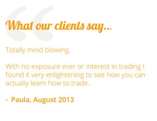“

What our clients say...
Totally mind blowing.
With no exposure ever or interest in trading I
found it very enlightening to see how you can
actually learn how to trade.
-	 Paula, August 2013

 
