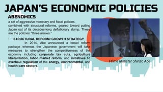 ABENOMICS
JAPAN’S ECONOMIC POLICIES
Prime Minister Shinzo Abe
a set of aggressive monetary and fiscal policies,
combined with structural reforms, geared toward pulling
Japan out of its decades-long deflationary slump. These
are the policies’ “three arrows.”
• STRUCTURAL REFORM/ GROWTH STRATEGY
In 2014, Abe announced a broad reform
package whereas the Japanese government will take
measures to strengthen the competitiveness of the
economy including corporate tax cuts, agriculture
liberalization, labor market reform, and initiatives to
overhaul regulation of the energy, environmental, and
health-care sectors.
 