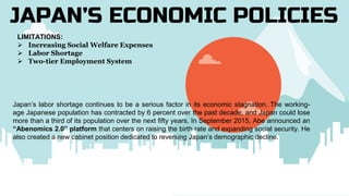 JAPAN’S ECONOMIC POLICIES
LIMITATIONS:
 Increasing Social Welfare Expenses
 Labor Shortage
 Two-tier Employment System
Japan’s labor shortage continues to be a serious factor in its economic stagnation. The working-
age Japanese population has contracted by 6 percent over the past decade, and Japan could lose
more than a third of its population over the next fifty years. In September 2015, Abe announced an
“Abenomics 2.0” platform that centers on raising the birth rate and expanding social security. He
also created a new cabinet position dedicated to reversing Japan’s demographic decline.
 