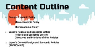  Foreign Economic Policy
Macroeconomic Policy
Microeconomic Policy
 Japan’s Political and Economic Setting
Political and Economic System
Objectives and Priorities of their Policies
 Japan’s Current Foreign and Economic Policies
(ABENOMICS)
Content Outline
 