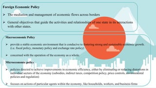 Foreign Economic Policy
 The mediation and management of economic flows across borders
 General objectives that guide the activities and relationships of one state in its interactions
with other states.
Macroeconomic Policy
 provide a stable economic environment that is conducive to fostering strong and sustainable economic growth.
(i.e. fiscal policy, monetary policy and exchange rate policy)
 concerned with the operation of the economy as a whole.
Microeconomic policy
 policies directed to achieve improvements in economic efficiency, either by eliminating or reducing distortions in
individual sectors of the economy (subsidies, indirect taxes, competition policy, price controls, environmental
policies and regulation)
 focuses on actions of particular agents within the economy, like households, workers, and business firms
 