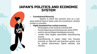  Constitutional Monarchy
System in which the monarch acts as a non-
party political head of state under the constitution, whether
written or unwritten.
 Highly developed free-market economy.
• third-largest in the world by nominal GDP
• fourth-largest by purchasing power parity (PPP)
• world's second largest developed economy
• world's third largest automobile manufacturing
country
• manufacturing in Japan today now focuses
primarily on high-tech and precision goods, such
as optical instruments, hybrid vehicles, and
robotics.
JAPAN’S POLITICS AND ECONOMIC
SYSTEM
 
