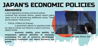 ABENOMICS
JAPAN’S ECONOMIC POLICIES
Prime Minister Shinzo Abe
a set of aggressive monetary and fiscal policies,
combined with structural reforms, geared toward pulling
Japan out of its decades-long deflationary slump. These
are the policies’ “three arrows.”
• FISCAL STIMULUS (Policies)
a government adjusts its spending levels and
tax rates to monitor and influence a nation's economy
OBJECTIVES:
economic stability, price stability, full
employment, optimum allocation of resources,
accelerating the rate of economic development,
encouraging investment, and capital formation and
growth.
 