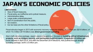 JAPAN’S ECONOMIC POLICIES
LIMITATIONS:
 Size of fiscal measures,
 Fiscal policy as ineffective anti-cyclical measure,
 Administrative delay,
 Large scale underemployment,
 lack of coordination from the public,
 tax evasion,
 low tax base are the other limitations of fiscal policy.
Fiscal stimulus began in 2013 with economic recovery measures totaling 20.2 trillion yen ($210 billion), of
which 10.3 trillion ($116 billion) was direct government spending.
Abe’s hefty stimulus package, Japan’s second-largest ever, focused on building critical infrastructure
projects, such as bridges, tunnels, and earthquake-resistant roads. A separate 5.5 trillion yen
boost followed in April 2014, and after the December 2014 elections, Abe pushed through another
spending package, worth 3.5 trillion yen.
 