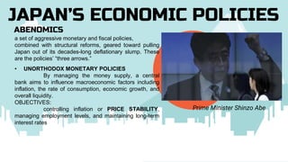 ABENOMICS
JAPAN’S ECONOMIC POLICIES
Prime Minister Shinzo Abe
a set of aggressive monetary and fiscal policies,
combined with structural reforms, geared toward pulling
Japan out of its decades-long deflationary slump. These
are the policies’ “three arrows.”
• UNORTHODOX MONETARY POLICIES
By managing the money supply, a central
bank aims to influence macroeconomic factors including
inflation, the rate of consumption, economic growth, and
overall liquidity.
OBJECTIVES:
controlling inflation or PRICE STABILITY,
managing employment levels, and maintaining long-term
interest rates
 