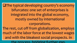The typical developing country’s economy
bifurcates: one set of enterprises is
integrated into the global economy,
mostly owned by international
corporations.
The rest, cut off from globalization, employs
much of the labor force at the lowest wages
and with the bleakest social prospects. In
 