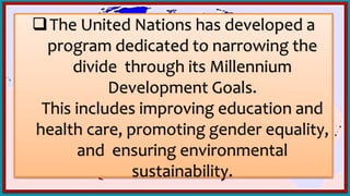 The United Nations has developed a
program dedicated to narrowing the
divide through its Millennium
Development Goals.
This includes improving education and
health care, promoting gender equality,
and ensuring environmental
sustainability.
 