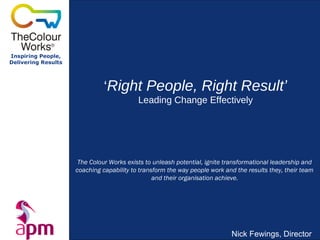 Inspiring People,
Delivering Results
‘Right People, Right Result’
Leading Change Effectively
Nick Fewings, Director
The Colour Works exists to unleash potential, ignite transformational leadership and
coaching capability to transform the way people work and the results they, their team
and their organisation achieve.
 