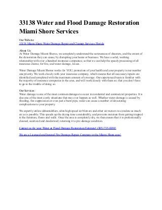 33138 Water and Flood Damage Restoration
Miami Shore Services
Our Website:
33138 Miami Shore Water Damage Repair and Cleanup Services Florida
About Us:
At Water Damage Miami Shores, we completely understand the seriousness of disasters, and the extent of
the devastation they can cause, by disrupting your home or business. We have a solid, working
relationship with over a hundred insurance companies; so that we can help the speedy processing of all
insurance claims; for fire, and water damage, losses.
Water Damage Miami Shores works for YOU; protection of your health and your property is our number
one priority. We work closely with your insurance company, which insures that all necessary repairs are
identified and completed with the maximum amount of coverage. Our experienced team is familiar with
the majority of insurance companies in the area, and will work closely with them so; that you don’t have
to go to the trouble of doing so.
Our Services:
Water damage is one of the most common damages to occur in residential and commercial properties. It is
also one of the most costly situations that may ever happen as well. Whether water damage is caused by
flooding, fire suppression or even just a burst pipe, water can cause a number of devastating
complications to your property.
We expertly utilize dehumidifiers, ultra high speed air blowers and other air movers to circulate as much
air as is possible. This speeds up the drying time considerably, and prevents moisture from getting trapped
in the furniture, floors and walls. Once the area is completely dry, we then ensure that it is professionally
cleaned, sanitized and deodorized; returning it to pre-damage condition.
Contact us for your Water or Flood Damage Restoration Estimate! (305) 735-8891!
We are a Licensed and Insured Fire Damage Repair Company in the Miami Shore area!
 