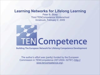 Learning Networks for Lifelong Learning
                      Peter B. Sloep
            Third TENCompetence Winterschool
                Innsbruck, February 2, 2009




   The author’s effort was (partly) funded by the European
  Commission in TENCompetence (IST-2004- 02787) (http://
                 www.tencompetence.org).
 