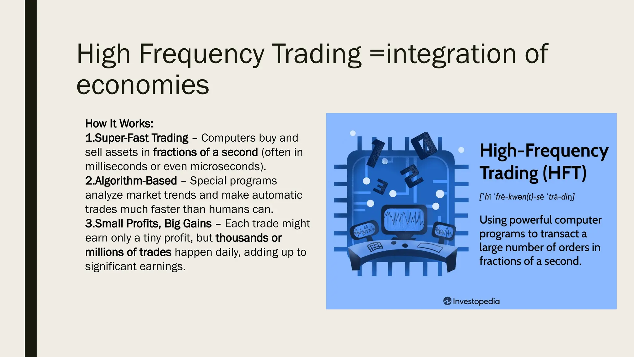 High Frequency Trading =integration of
economies
How It Works:
1.Super-Fast Trading – Computers buy and
sell assets in fractions of a second (often in
milliseconds or even microseconds).
2.Algorithm-Based – Special programs
analyze market trends and make automatic
trades much faster than humans can.
3.Small Profits, Big Gains – Each trade might
earn only a tiny profit, but thousands or
millions of trades happen daily, adding up to
significant earnings.
 