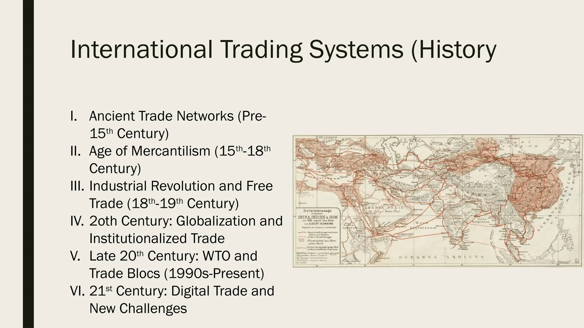 International Trading Systems (History
I. Ancient Trade Networks (Pre-
15th
Century)
II. Age of Mercantilism (15th
-18th
Century)
III. Industrial Revolution and Free
Trade (18th
-19th
Century)
IV. 2oth Century: Globalization and
Institutionalized Trade
V. Late 20th
Century: WTO and
Trade Blocs (1990s-Present)
VI. 21st
Century: Digital Trade and
New Challenges
 