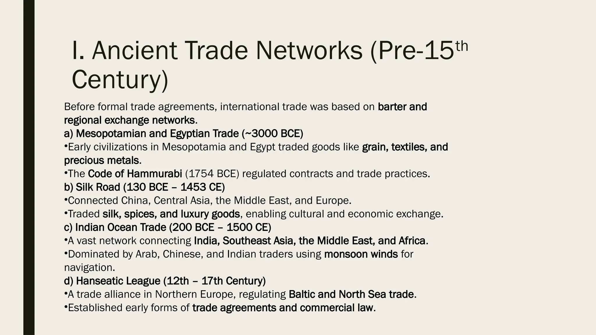 I. Ancient Trade Networks (Pre-15th
Century)
Before formal trade agreements, international trade was based on barter and
regional exchange networks.
a) Mesopotamian and Egyptian Trade (~3000 BCE)
•Early civilizations in Mesopotamia and Egypt traded goods like grain, textiles, and
precious metals.
•The Code of Hammurabi (1754 BCE) regulated contracts and trade practices.
b) Silk Road (130 BCE – 1453 CE)
•Connected China, Central Asia, the Middle East, and Europe.
•Traded silk, spices, and luxury goods, enabling cultural and economic exchange.
c) Indian Ocean Trade (200 BCE – 1500 CE)
•A vast network connecting India, Southeast Asia, the Middle East, and Africa.
•Dominated by Arab, Chinese, and Indian traders using monsoon winds for
navigation.
d) Hanseatic League (12th – 17th Century)
•A trade alliance in Northern Europe, regulating Baltic and North Sea trade.
•Established early forms of trade agreements and commercial law.
 