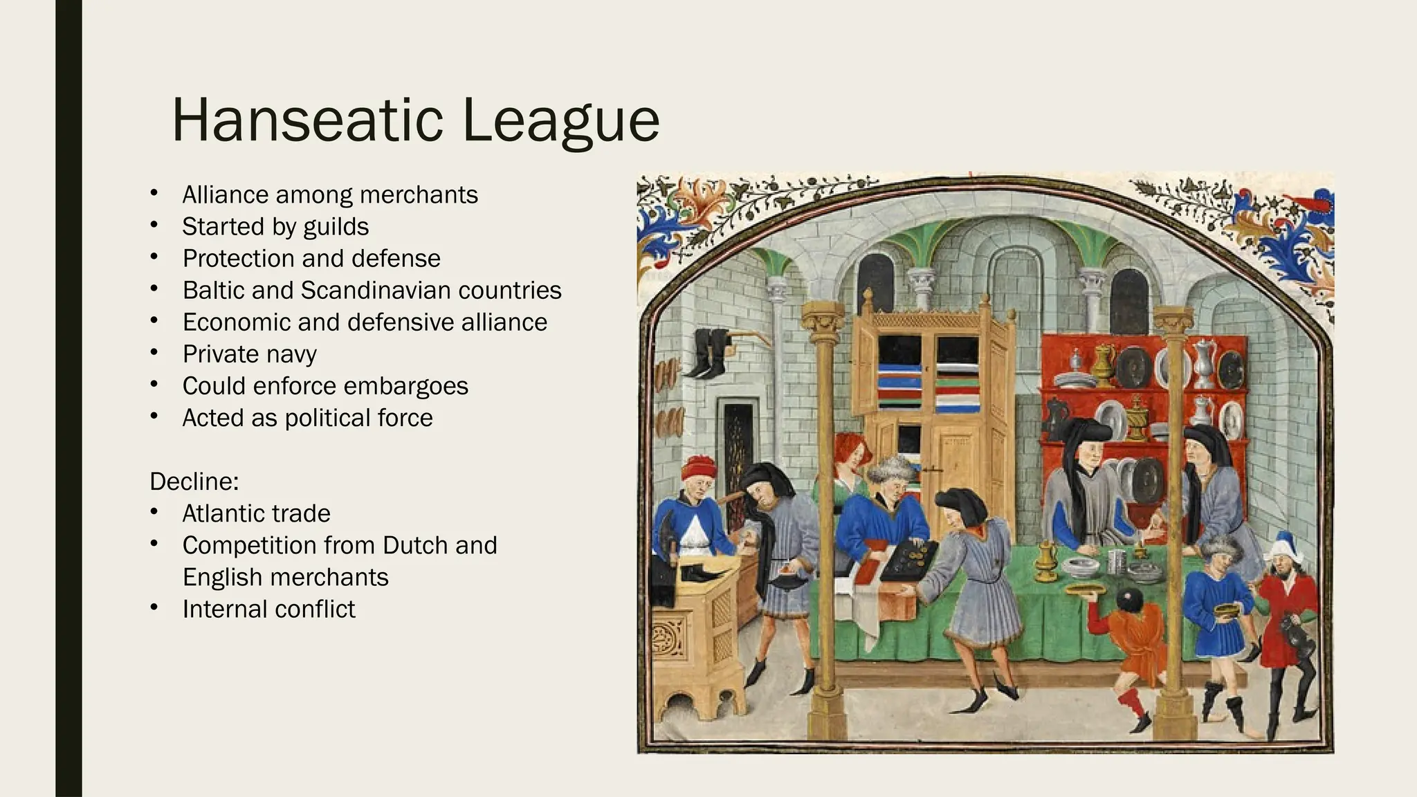 Hanseatic League
• Alliance among merchants
• Started by guilds
• Protection and defense
• Baltic and Scandinavian countries
• Economic and defensive alliance
• Private navy
• Could enforce embargoes
• Acted as political force
Decline:
• Atlantic trade
• Competition from Dutch and
English merchants
• Internal conflict
 