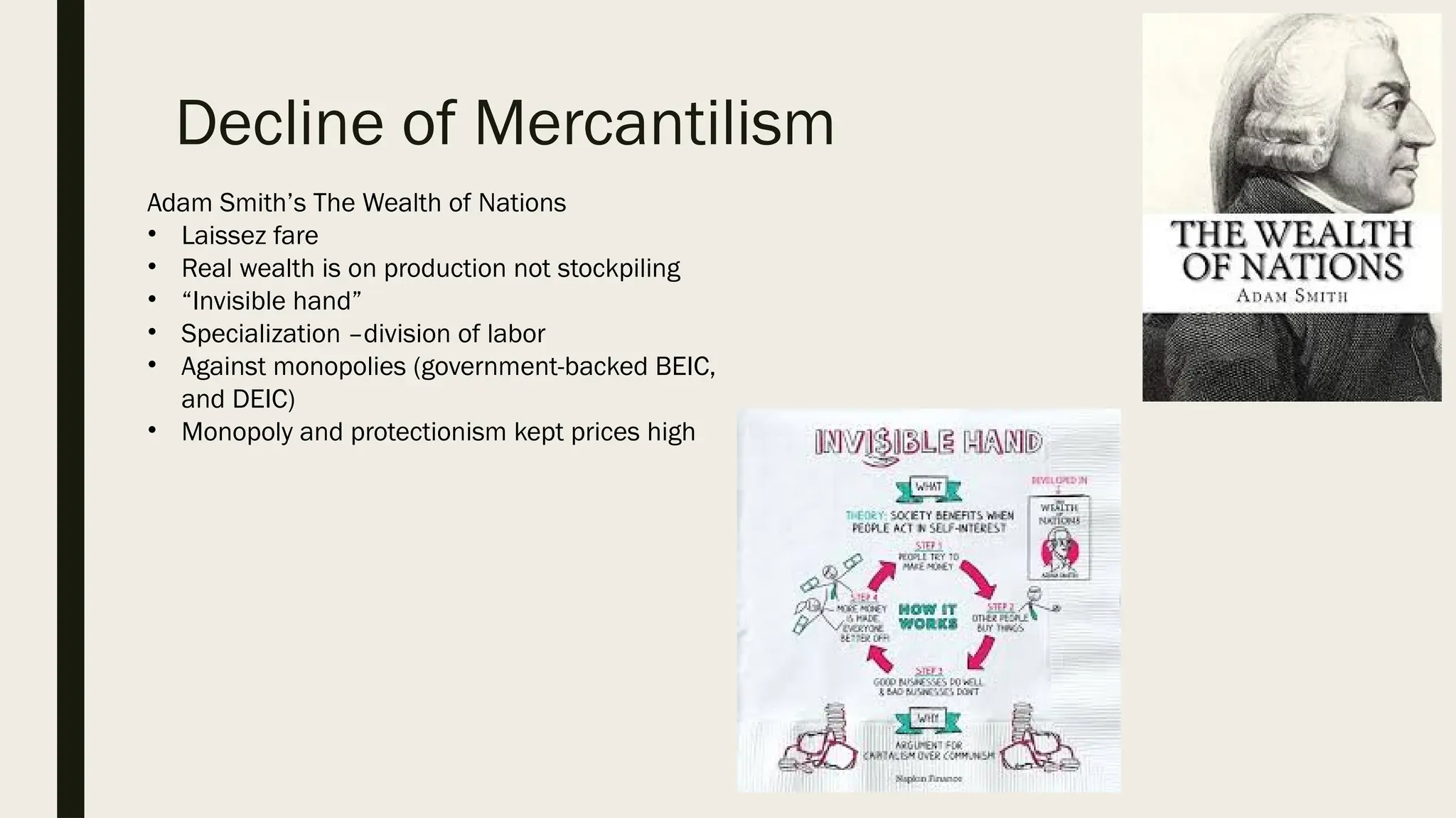 Decline of Mercantilism
Adam Smith’s The Wealth of Nations
• Laissez fare
• Real wealth is on production not stockpiling
• “Invisible hand”
• Specialization –division of labor
• Against monopolies (government-backed BEIC,
and DEIC)
• Monopoly and protectionism kept prices high
 