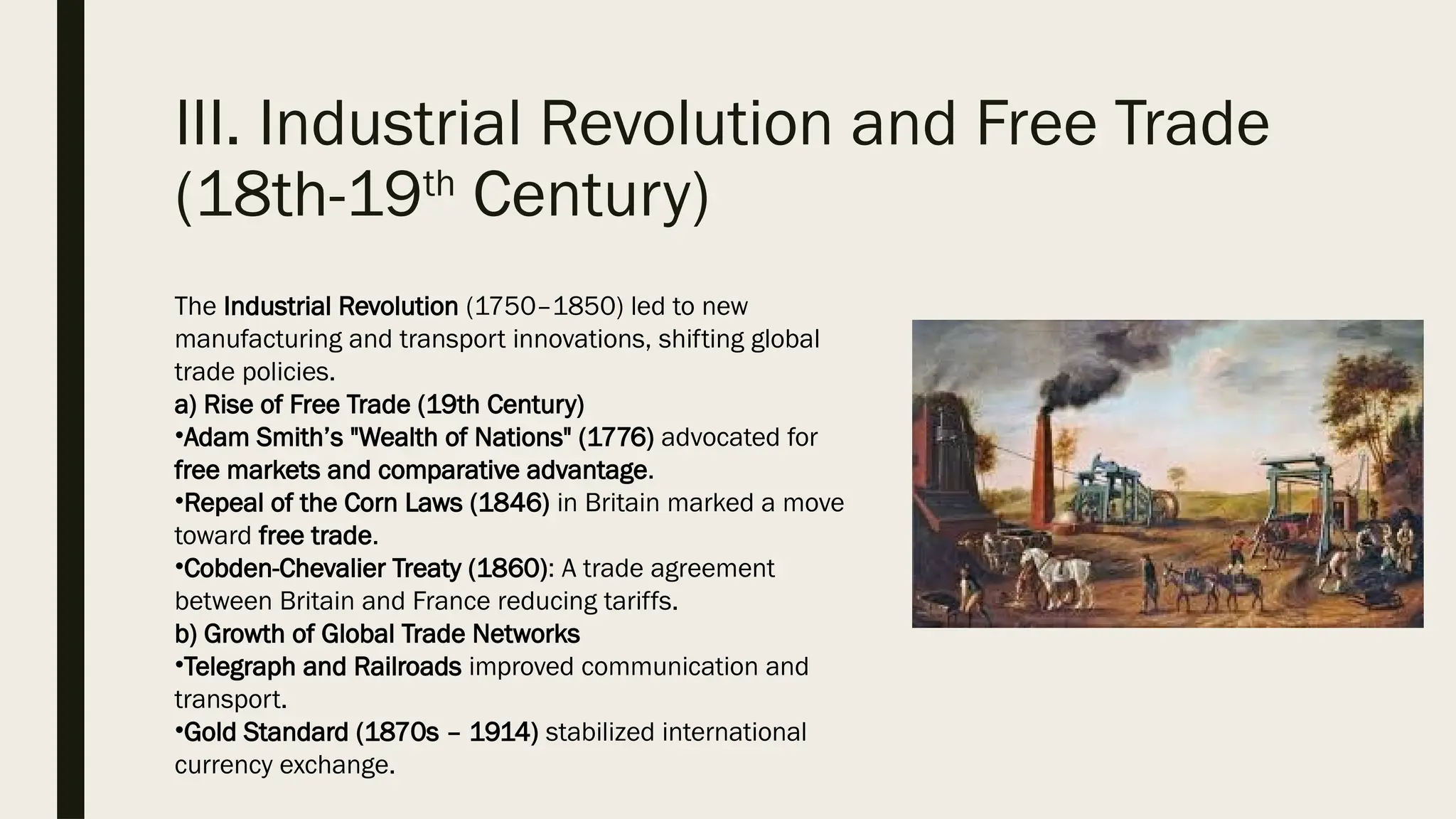 III. Industrial Revolution and Free Trade
(18th-19th
Century)
The Industrial Revolution (1750–1850) led to new
manufacturing and transport innovations, shifting global
trade policies.
a) Rise of Free Trade (19th Century)
•Adam Smith’s "Wealth of Nations" (1776) advocated for
free markets and comparative advantage.
•Repeal of the Corn Laws (1846) in Britain marked a move
toward free trade.
•Cobden-Chevalier Treaty (1860): A trade agreement
between Britain and France reducing tariffs.
b) Growth of Global Trade Networks
•Telegraph and Railroads improved communication and
transport.
•Gold Standard (1870s – 1914) stabilized international
currency exchange.
 