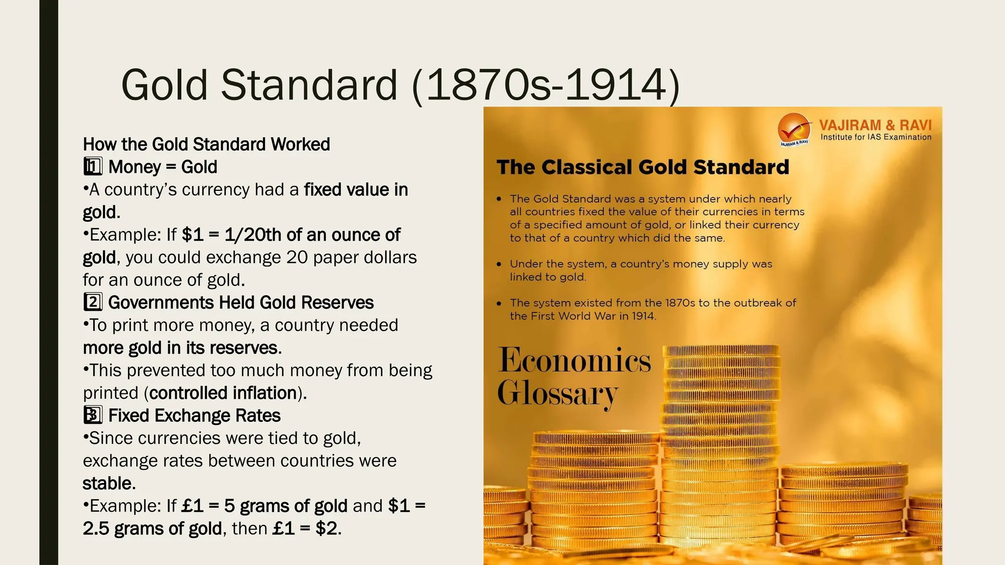 Gold Standard (1870s-1914)
How the Gold Standard Worked
1 ️
1️⃣Money = Gold
•A country’s currency had a fixed value in
gold.
•Example: If $1 = 1/20th of an ounce of
gold, you could exchange 20 paper dollars
for an ounce of gold.
2️⃣Governments Held Gold Reserves
•To print more money, a country needed
more gold in its reserves.
•This prevented too much money from being
printed (controlled inflation).
3 ️
3️⃣Fixed Exchange Rates
•Since currencies were tied to gold,
exchange rates between countries were
stable.
•Example: If £1 = 5 grams of gold and $1 =
2.5 grams of gold, then £1 = $2.
 