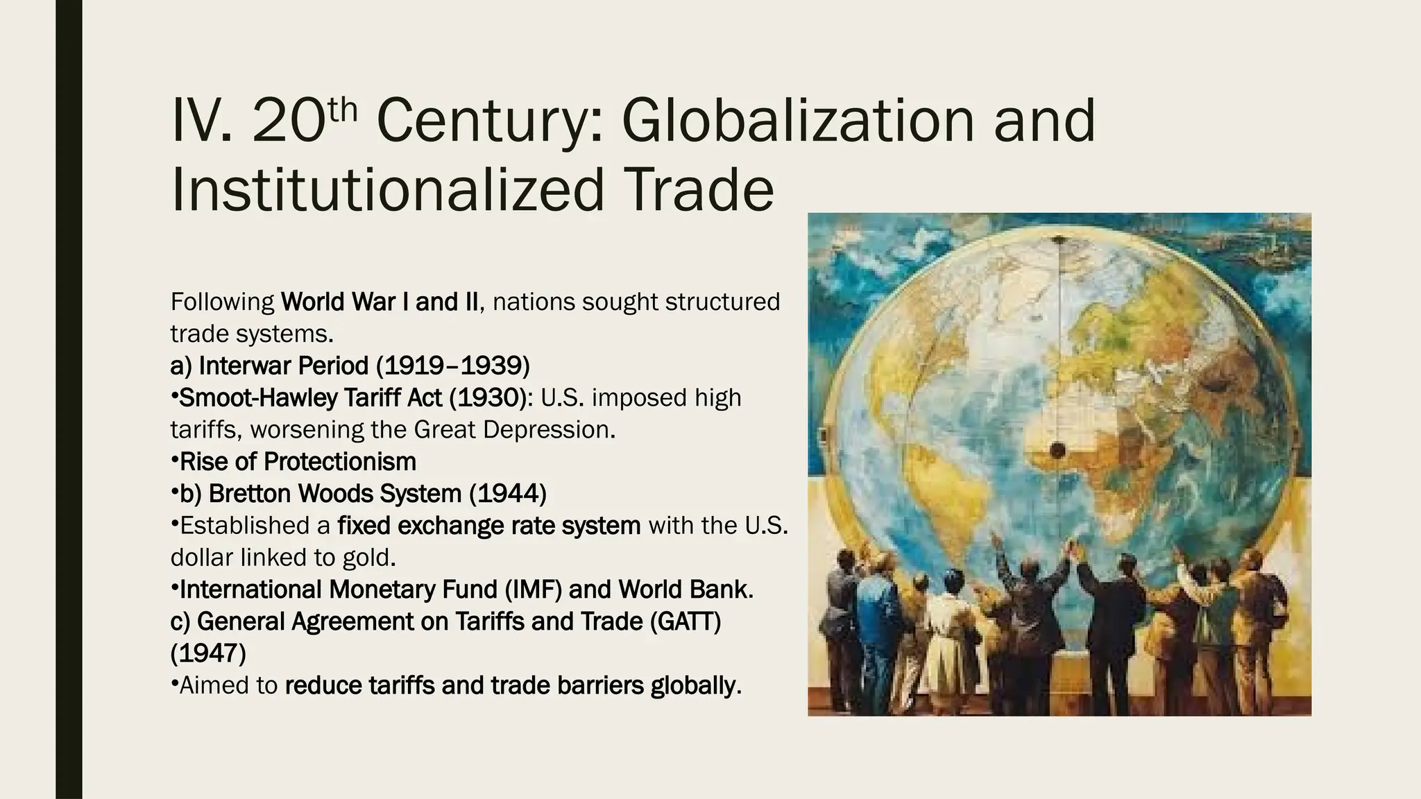 IV. 20th
Century: Globalization and
Institutionalized Trade
Following World War I and II, nations sought structured
trade systems.
a) Interwar Period (1919–1939)
•Smoot-Hawley Tariff Act (1930): U.S. imposed high
tariffs, worsening the Great Depression.
•Rise of Protectionism
•b) Bretton Woods System (1944)
•Established a fixed exchange rate system with the U.S.
dollar linked to gold.
•International Monetary Fund (IMF) and World Bank.
c) General Agreement on Tariffs and Trade (GATT)
(1947)
•Aimed to reduce tariffs and trade barriers globally.
 