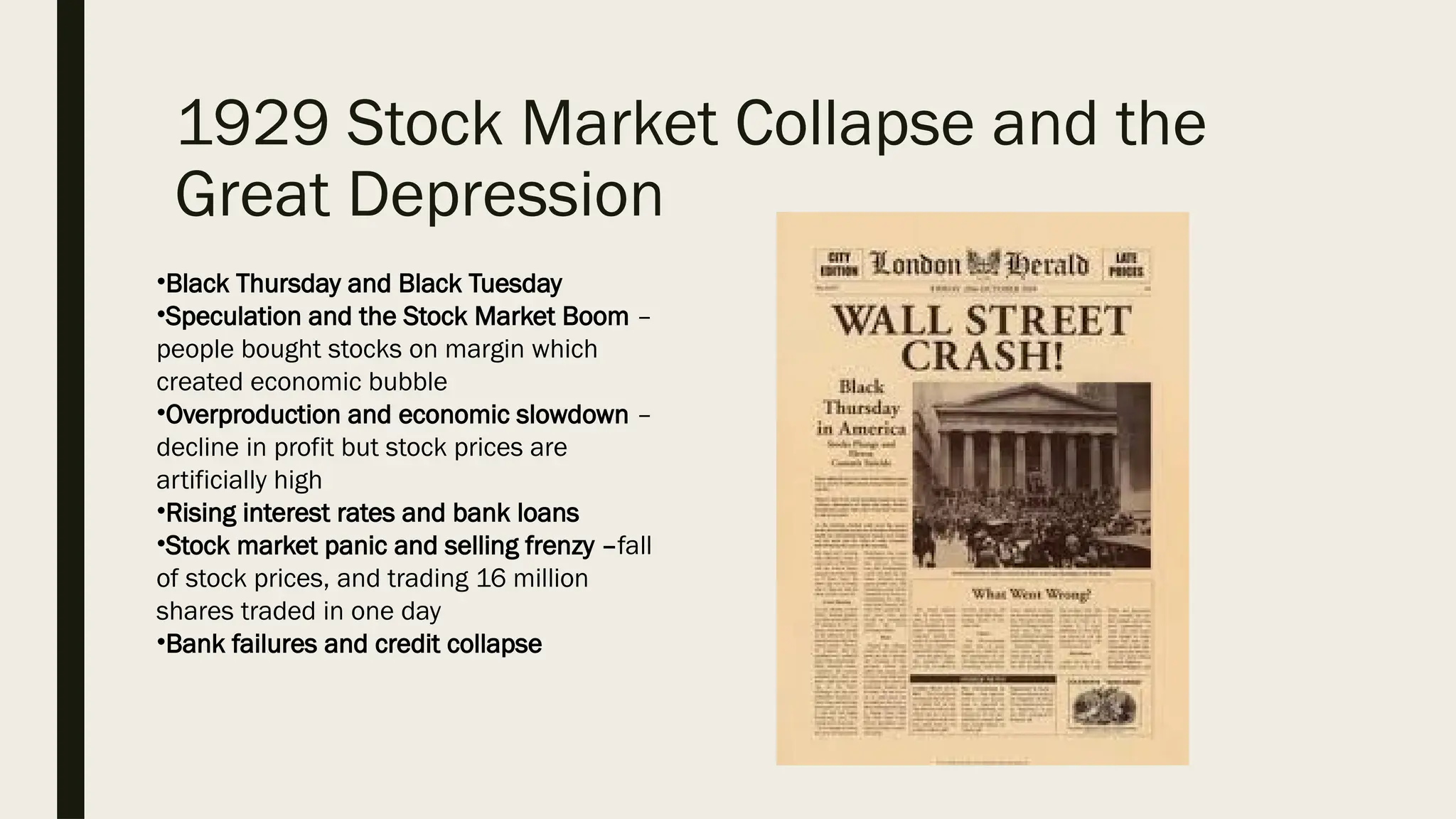 1929 Stock Market Collapse and the
Great Depression
•Black Thursday and Black Tuesday
•Speculation and the Stock Market Boom –
people bought stocks on margin which
created economic bubble
•Overproduction and economic slowdown –
decline in profit but stock prices are
artificially high
•Rising interest rates and bank loans
•Stock market panic and selling frenzy –fall
of stock prices, and trading 16 million
shares traded in one day
•Bank failures and credit collapse
 