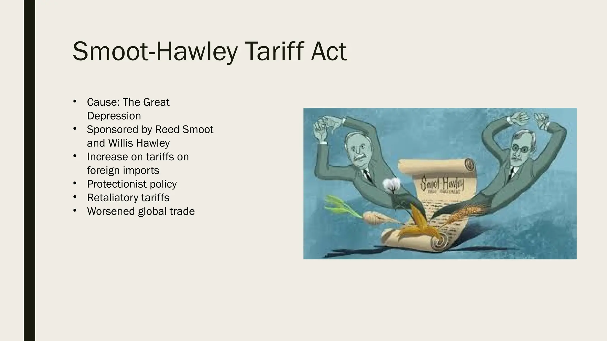 Smoot-Hawley Tariff Act
• Cause: The Great
Depression
• Sponsored by Reed Smoot
and Willis Hawley
• Increase on tariffs on
foreign imports
• Protectionist policy
• Retaliatory tariffs
• Worsened global trade
 
