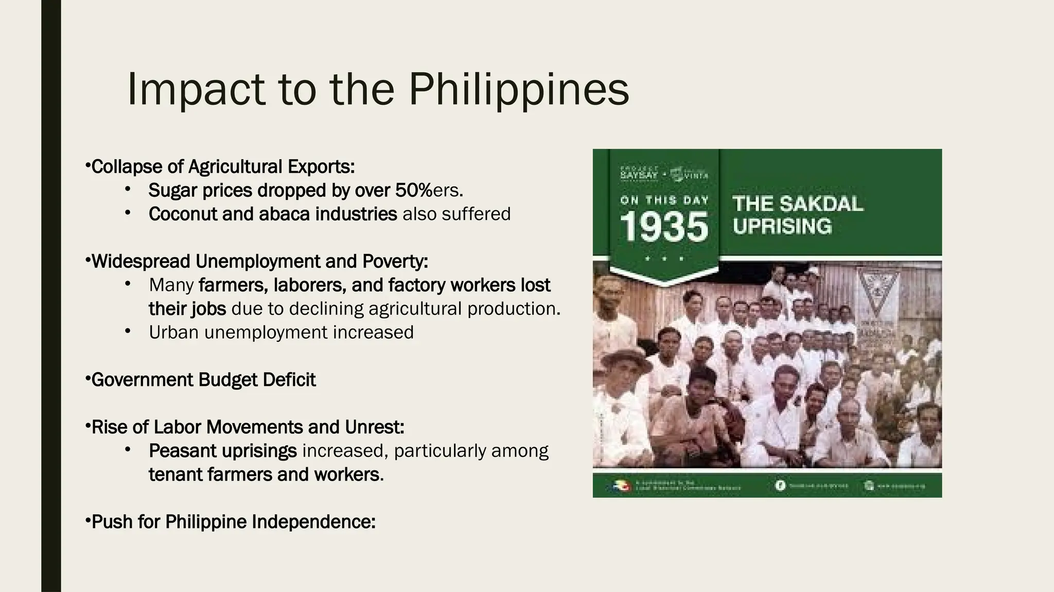 Impact to the Philippines
•Collapse of Agricultural Exports:
• Sugar prices dropped by over 50%ers.
• Coconut and abaca industries also suffered
•Widespread Unemployment and Poverty:
• Many farmers, laborers, and factory workers lost
their jobs due to declining agricultural production.
• Urban unemployment increased
•Government Budget Deficit
•Rise of Labor Movements and Unrest:
• Peasant uprisings increased, particularly among
tenant farmers and workers.
•Push for Philippine Independence:
 