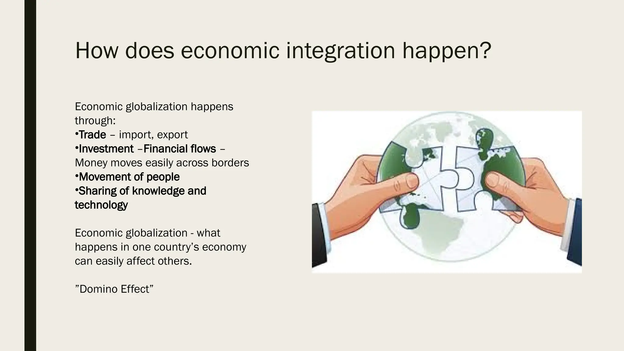 How does economic integration happen?
Economic globalization happens
through:
•Trade – import, export
•Investment –Financial flows –
Money moves easily across borders
•Movement of people
•Sharing of knowledge and
technology
Economic globalization - what
happens in one country’s economy
can easily affect others.
”Domino Effect”
 