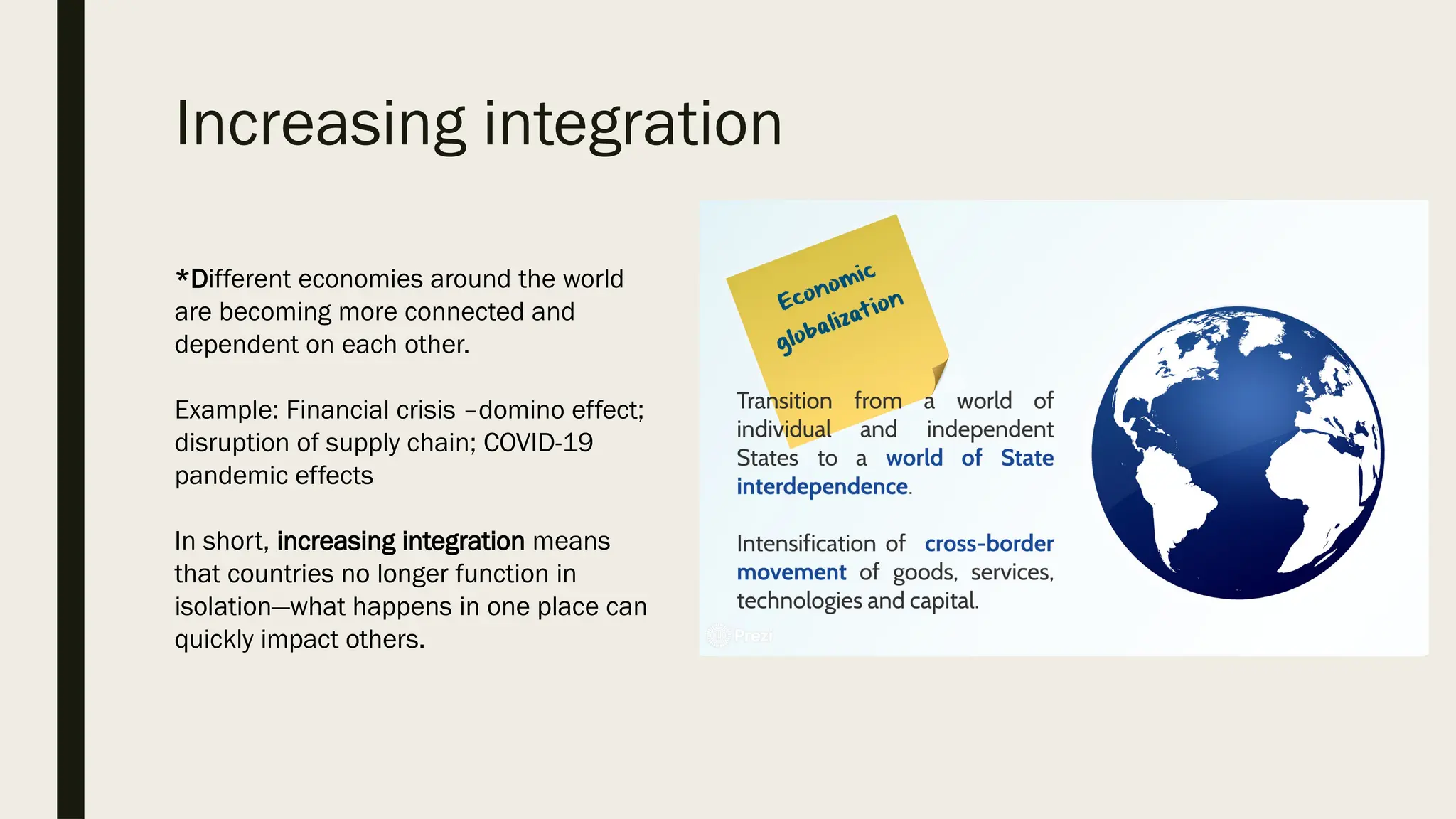Increasing integration
*Different economies around the world
are becoming more connected and
dependent on each other.
Example: Financial crisis –domino effect;
disruption of supply chain; COVID-19
pandemic effects
In short, increasing integration means
that countries no longer function in
isolation—what happens in one place can
quickly impact others.
 